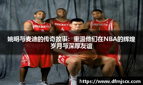 姚明与麦迪的传奇故事：重温他们在NBA的辉煌岁月与深厚友谊