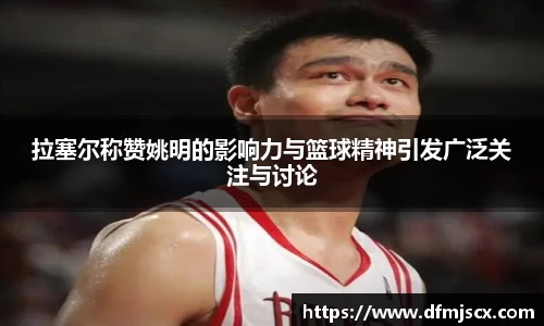 拉塞尔称赞姚明的影响力与篮球精神引发广泛关注与讨论