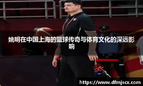 姚明在中国上海的篮球传奇与体育文化的深远影响