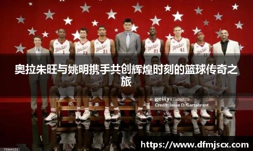 奥拉朱旺与姚明携手共创辉煌时刻的篮球传奇之旅